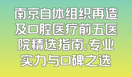 南京自体组织再造及口腔医疗前五医院精选指南：专业实力与口碑之选