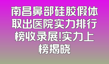 南昌鼻部硅胶假体取出医院实力排行榜收录展！实力上榜揭晓