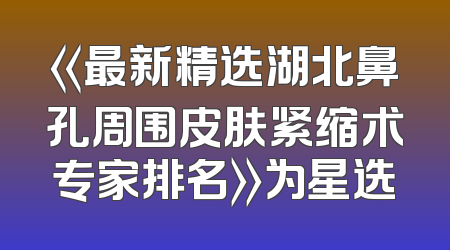 《最新精选湖北鼻孔周围皮肤紧缩术专家排名》为星选