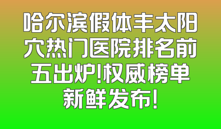 哈尔滨假体丰太阳穴热门医院排名前五出炉！权威榜单新鲜发布！