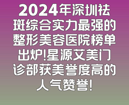 2024年深圳祛斑综合实力最强的整形美容医院榜单出炉！星源艾美门诊部获美誉度高的人气赞誉！
