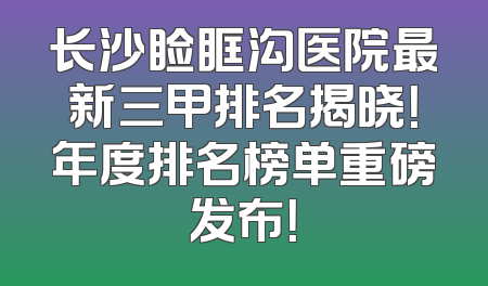 长沙睑眶沟医院最新三甲排名揭晓！年度排名榜单重磅发布！