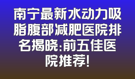 南宁最新水动力吸脂腹部减肥医院排名揭晓：前五佳医院推荐！