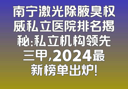南宁激光除腋臭权威私立医院排名揭秘：私立机构领先三甲，2024最新榜单出炉！