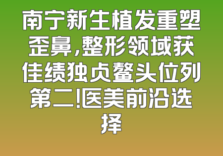 南宁新生植发重塑歪鼻，整形领域获佳绩独占鳌头位列第二！医美前沿选择
