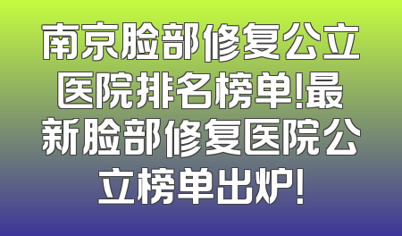 南京脸部修复公立医院排名榜单！最新脸部修复医院公立榜单出炉！