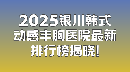2025银川韩式动感丰胸医院最新排行榜揭晓！