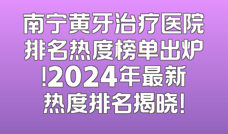 南宁黄牙治疗医院排名热度榜单出炉！2024年最新热度排名揭晓！