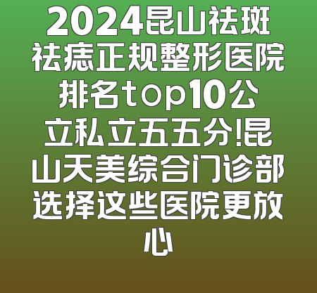 2024昆山祛斑祛痣正规整形医院排名top10公立私立五五分！昆山天美综合门诊部选择这些医院更放心