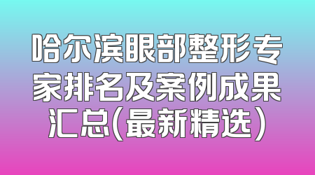 哈尔滨眼部整形专家排名及案例成果汇总（最新精选）