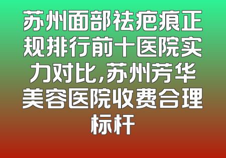 苏州面部祛疤痕正规排行前十医院实力对比，苏州芳华美容医院收费合理标杆