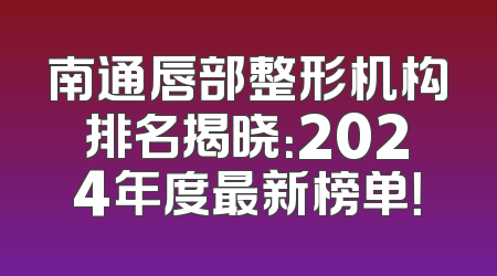南通唇部整形机构排名揭晓：2024年度最新榜单！