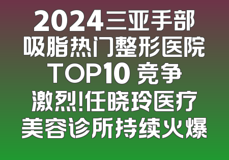 2024三亚手部吸脂热门整形医院TOP10 竞争激烈！任晓玲医疗美容诊所持续火爆