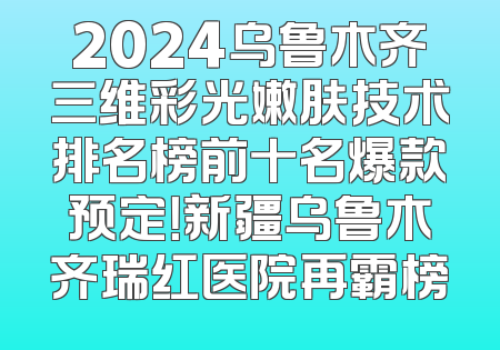 2024乌鲁木齐三维彩光嫩肤技术排名榜前十名爆款预定！新疆乌鲁木齐瑞红医院再霸榜