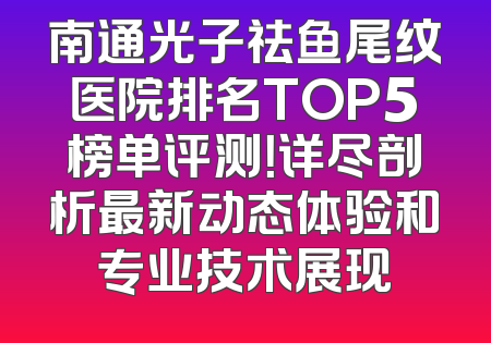 南通光子祛鱼尾纹医院排名TOP5榜单评测！详尽剖析最新动态体验和专业技术展现