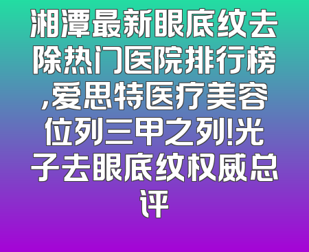 湘潭最新眼底纹去除热门医院排行榜，爱思特医疗美容位列三甲之列！光子去眼底纹权威总评