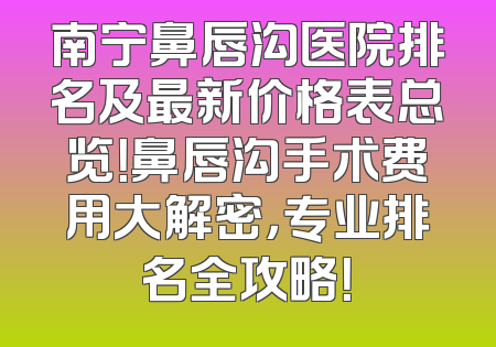 南宁鼻唇沟医院排名及最新价格表总览！鼻唇沟手术费用大解密，专业排名全攻略！