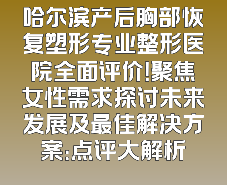 哈尔滨产后胸部恢复塑形专业整形医院全面评价！聚焦女性需求探讨未来发展及最佳解决方案：点评大解析