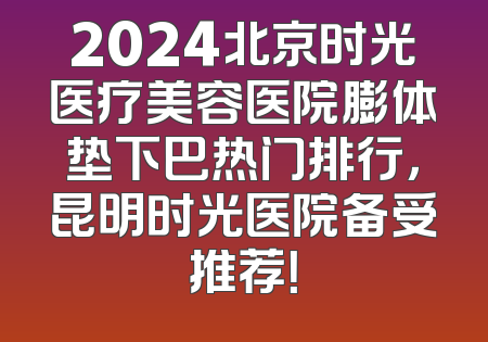 2024北京时光医疗美容医院膨体垫下巴热门排行，昆明时光医院备受推荐！