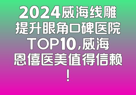 2024威海线雕提升眼角口碑医院TOP10，威海恩僖医美值得信赖！