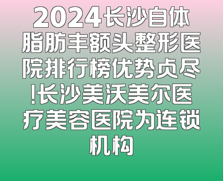 2024长沙自体脂肪丰额头整形医院排行榜优势占尽！长沙美沃美尔医疗美容医院为连锁机构