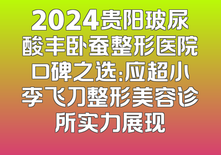 2024贵阳玻尿酸丰卧蚕整形医院口碑之选：应超小李飞刀整形美容诊所实力展现