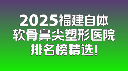 2025福建自体软骨鼻尖塑形医院排名榜精选!