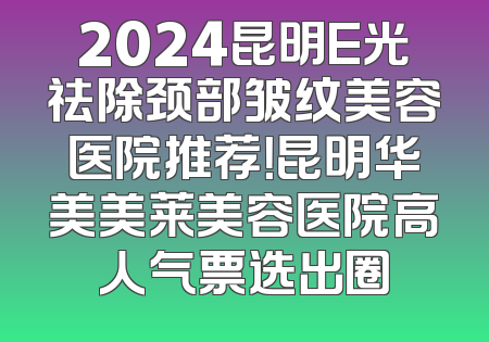 2024昆明E光祛除颈部皱纹美容医院推荐！昆明华美美莱美容医院高人气票选出圈