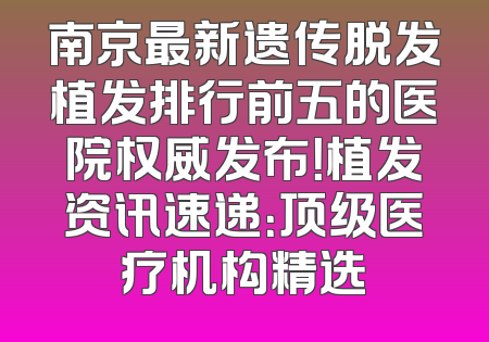 南京最新遗传脱发植发排行前五的医院权威发布！植发资讯速递：顶级医疗机构精选
