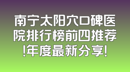 南宁太阳穴口碑医院排行榜前四推荐！年度最新分享！