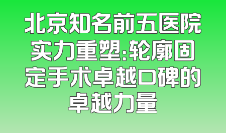 北京知名前五医院实力重塑：轮廓固定手术卓越口碑的卓越力量