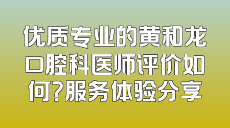 优质专业的黄和龙口腔科医师评价如何？服务体验分享
