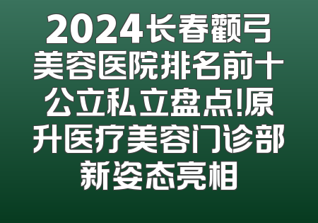 2024长春颧弓美容医院排名前十公立私立盘点！原升医疗美容门诊部新姿态亮相