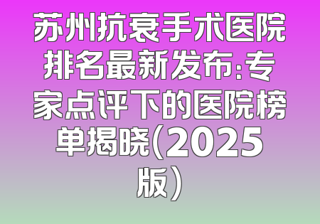 苏州抗衰手术医院排名最新发布：专家点评下的医院榜单揭晓（2025版）