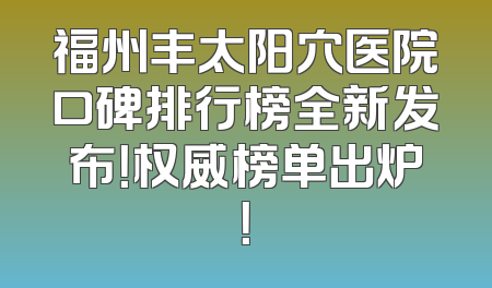 福州丰太阳穴医院口碑排行榜全新发布！权威榜单出炉！