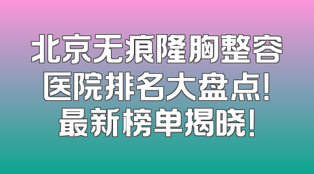北京无痕隆胸整容医院排名大盘点！最新榜单揭晓！