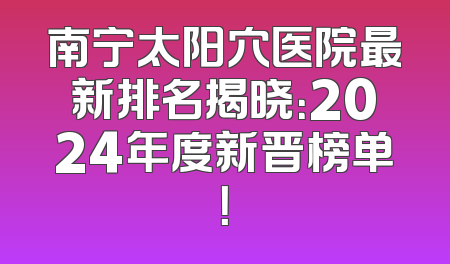 南宁太阳穴医院最新排名揭晓：2024年度新晋榜单！