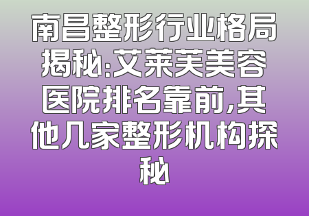 南昌整形行业格局揭秘：艾莱芙美容医院排名靠前，其他几家整形机构探秘