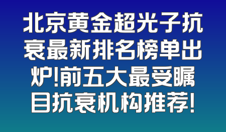 北京黄金超光子抗衰最新排名榜单出炉！前五大最受瞩目抗衰机构推荐！