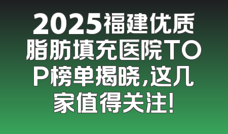 2025福建优质脂肪填充医院TOP榜单揭晓，这几家值得关注！