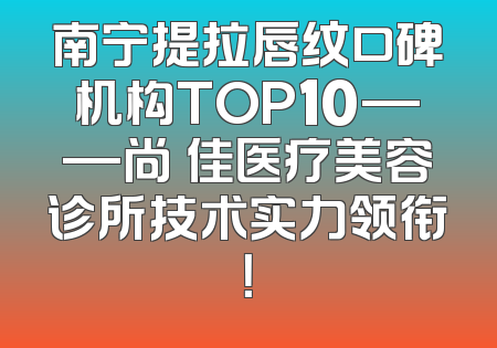 南宁提拉唇纹口碑机构TOP10——尚洣佳医疗美容诊所技术实力领衔！