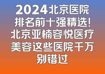 2024北京医院排名前十强精选！北京亚楠容悦医疗美容这些医院千万别错过