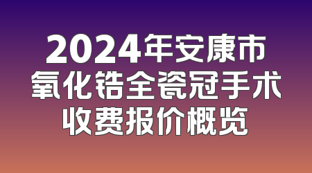 2024年安康市氧化锆全瓷冠手术收费报价概览