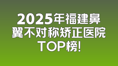2025年福建鼻翼不对称矫正医院TOP榜！