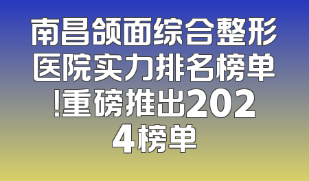 南昌颌面综合整形医院实力排名榜单！重磅推出2024榜单