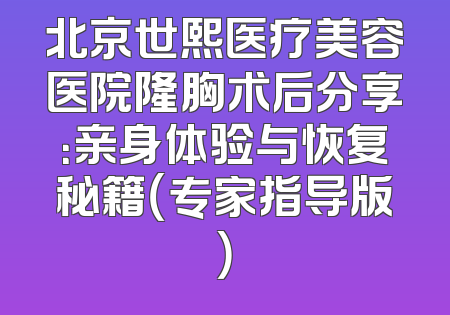北京世熙医疗美容医院隆胸术后分享：亲身体验与恢复秘籍（专家指导版）