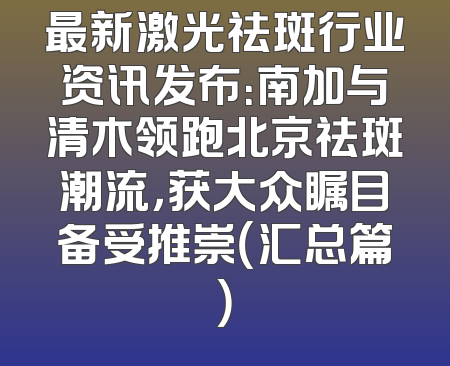最新激光祛斑行业资讯发布：南加与清木领跑北京祛斑潮流，获大众瞩目备受推崇（汇总篇）