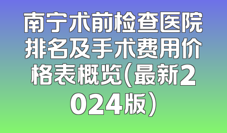 南宁术前检查医院排名及手术费用价格表概览（最新2024版）
