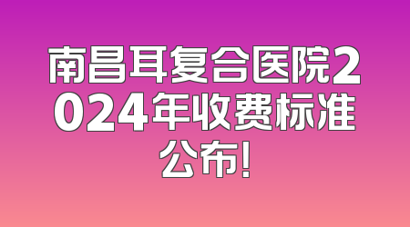 南昌耳复合医院2024年收费标准公布！