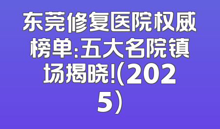 东莞修复医院权威榜单：五大名院镇场揭晓！(2025)